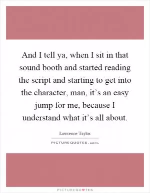 And I tell ya, when I sit in that sound booth and started reading the script and starting to get into the character, man, it’s an easy jump for me, because I understand what it’s all about Picture Quote #1