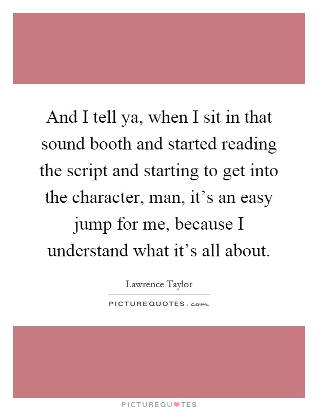 And I tell ya, when I sit in that sound booth and started reading the script and starting to get into the character, man, it's an easy jump for me, because I understand what it's all about Picture Quote #1