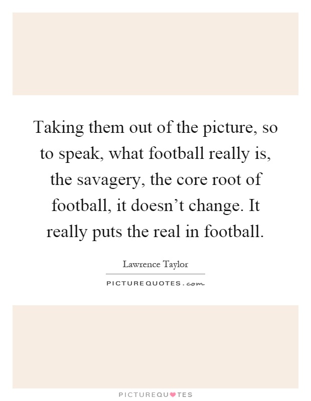 Taking them out of the picture, so to speak, what football really is, the savagery, the core root of football, it doesn't change. It really puts the real in football Picture Quote #1