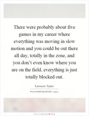 There were probably about five games in my career where everything was moving in slow motion and you could be out there all day, totally in the zone, and you don’t even know where you are on the field, everything is just totally blocked out Picture Quote #1