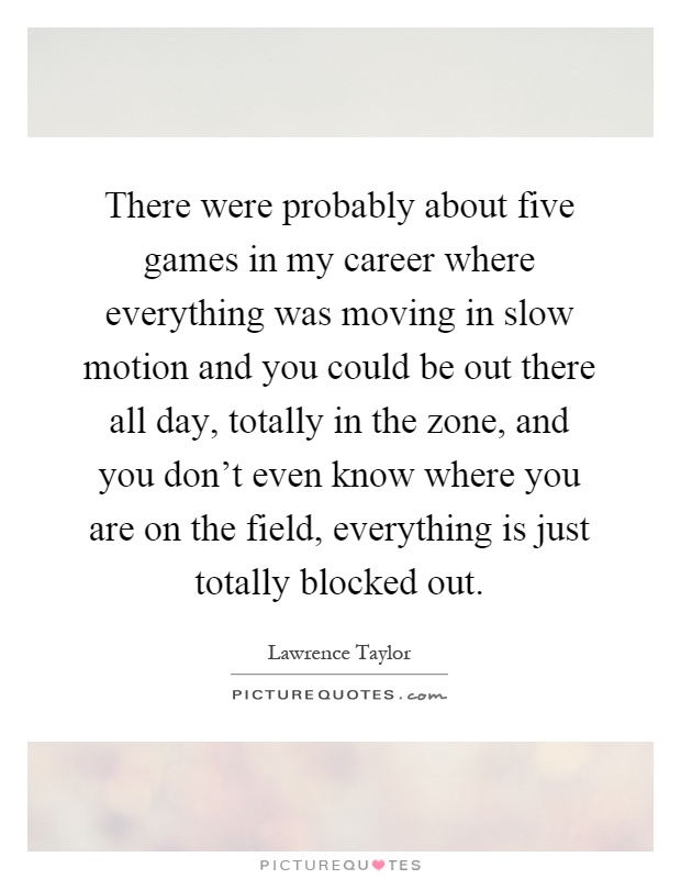 There were probably about five games in my career where everything was moving in slow motion and you could be out there all day, totally in the zone, and you don't even know where you are on the field, everything is just totally blocked out Picture Quote #1