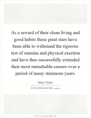 As a reward of their clean living and good habits these great stars have been able to withstand the rigorous test of stamina and physical exertion and have thus successfully extended their most remarkable careers over a period of many strenuous years Picture Quote #1