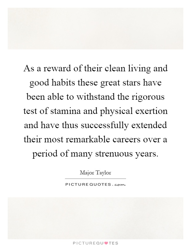 As a reward of their clean living and good habits these great stars have been able to withstand the rigorous test of stamina and physical exertion and have thus successfully extended their most remarkable careers over a period of many strenuous years Picture Quote #1