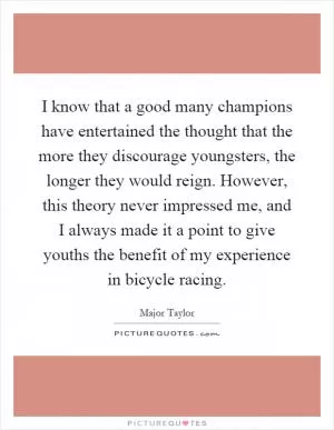 I know that a good many champions have entertained the thought that the more they discourage youngsters, the longer they would reign. However, this theory never impressed me, and I always made it a point to give youths the benefit of my experience in bicycle racing Picture Quote #1
