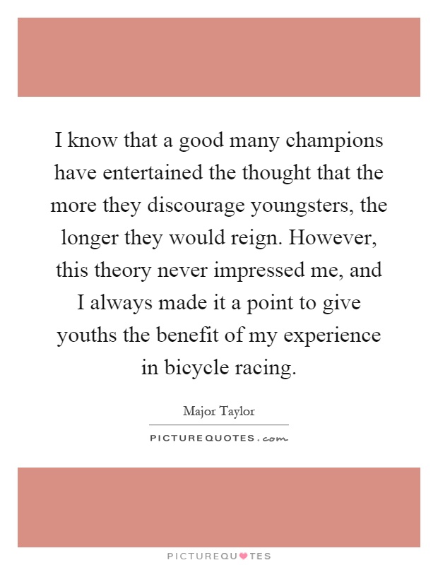 I know that a good many champions have entertained the thought that the more they discourage youngsters, the longer they would reign. However, this theory never impressed me, and I always made it a point to give youths the benefit of my experience in bicycle racing Picture Quote #1