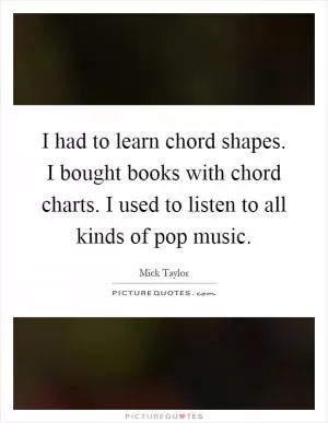 I had to learn chord shapes. I bought books with chord charts. I used to listen to all kinds of pop music Picture Quote #1