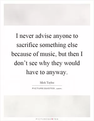 I never advise anyone to sacrifice something else because of music, but then I don’t see why they would have to anyway Picture Quote #1