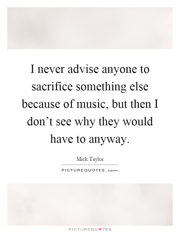 I never advise anyone to sacrifice something else because of music, but then I don't see why they would have to anyway Picture Quote #1