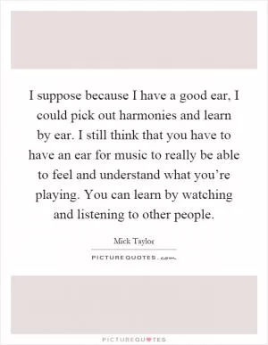 I suppose because I have a good ear, I could pick out harmonies and learn by ear. I still think that you have to have an ear for music to really be able to feel and understand what you’re playing. You can learn by watching and listening to other people Picture Quote #1