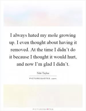 I always hated my mole growing up. I even thought about having it removed. At the time I didn’t do it because I thought it would hurt, and now I’m glad I didn’t Picture Quote #1