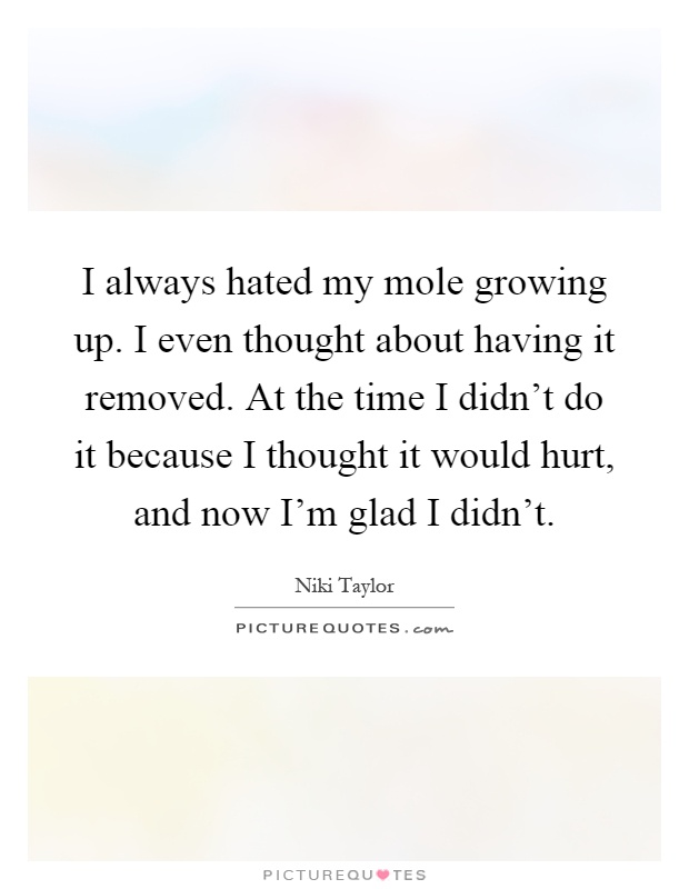 I always hated my mole growing up. I even thought about having it removed. At the time I didn't do it because I thought it would hurt, and now I'm glad I didn't Picture Quote #1