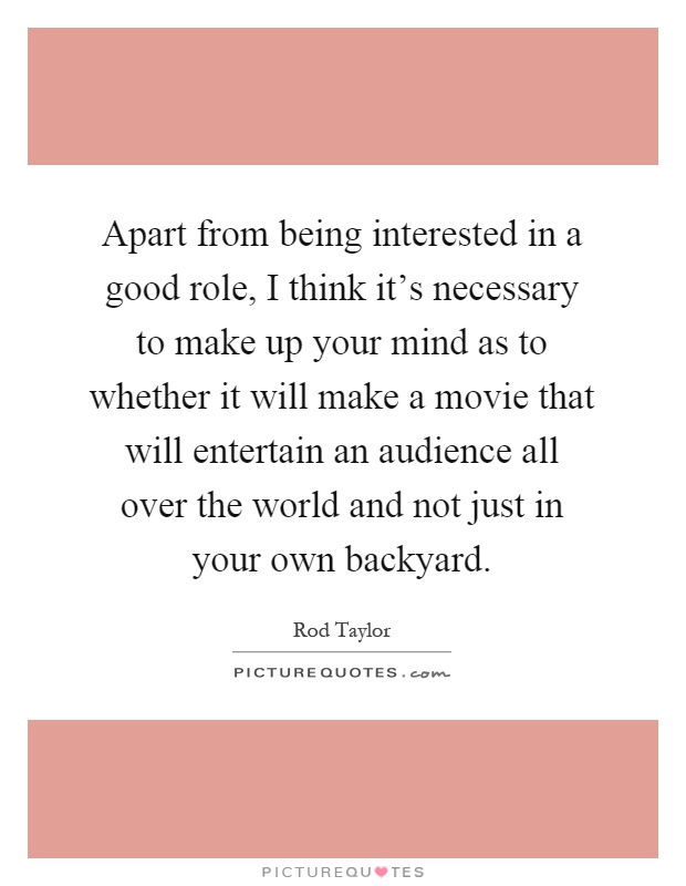 Apart from being interested in a good role, I think it's necessary to make up your mind as to whether it will make a movie that will entertain an audience all over the world and not just in your own backyard Picture Quote #1