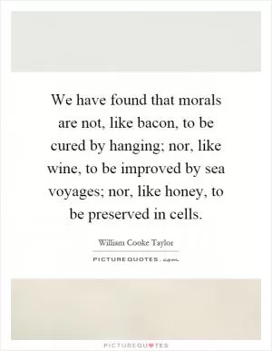 We have found that morals are not, like bacon, to be cured by hanging; nor, like wine, to be improved by sea voyages; nor, like honey, to be preserved in cells Picture Quote #1