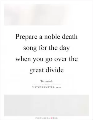 Prepare a noble death song for the day when you go over the great divide Picture Quote #1