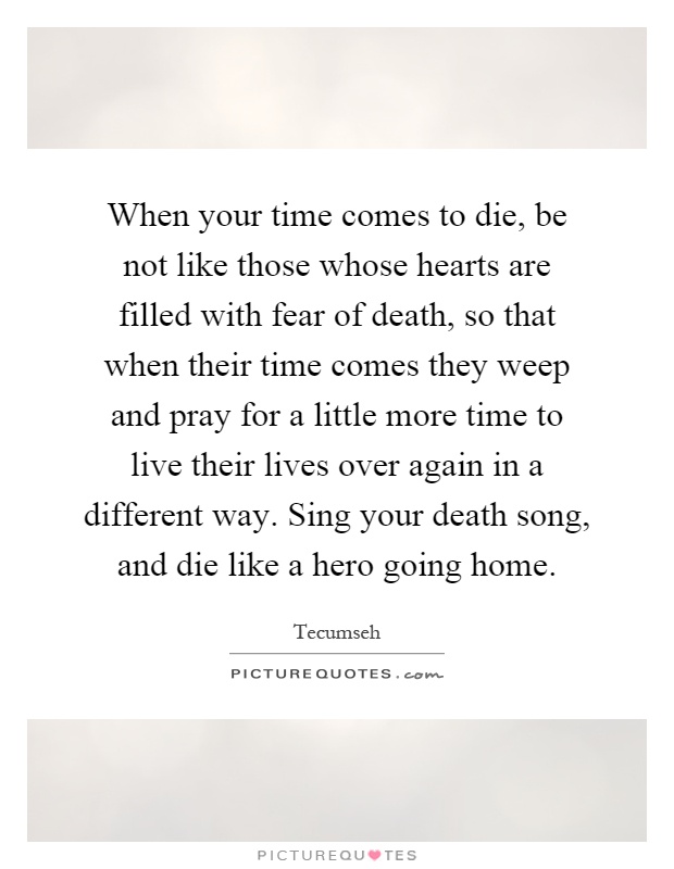 When your time comes to die, be not like those whose hearts are filled with fear of death, so that when their time comes they weep and pray for a little more time to live their lives over again in a different way. Sing your death song, and die like a hero going home Picture Quote #1