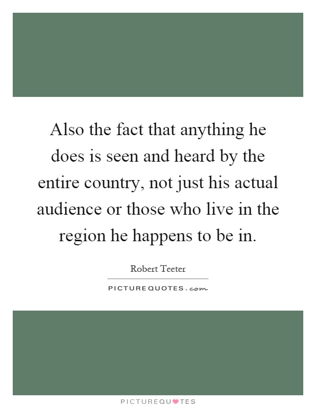 Also the fact that anything he does is seen and heard by the entire country, not just his actual audience or those who live in the region he happens to be in Picture Quote #1