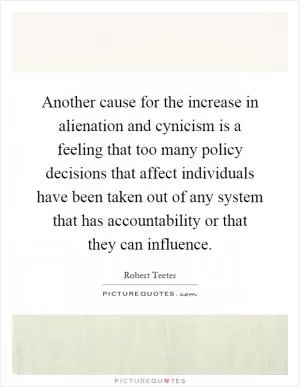 Another cause for the increase in alienation and cynicism is a feeling that too many policy decisions that affect individuals have been taken out of any system that has accountability or that they can influence Picture Quote #1