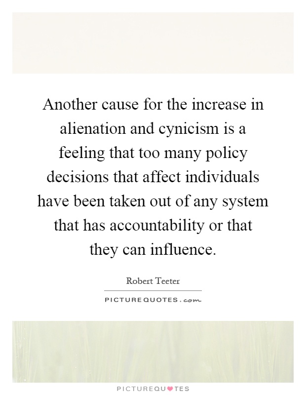 Another cause for the increase in alienation and cynicism is a feeling that too many policy decisions that affect individuals have been taken out of any system that has accountability or that they can influence Picture Quote #1