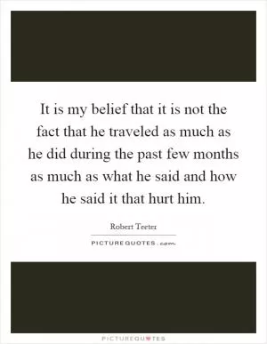It is my belief that it is not the fact that he traveled as much as he did during the past few months as much as what he said and how he said it that hurt him Picture Quote #1