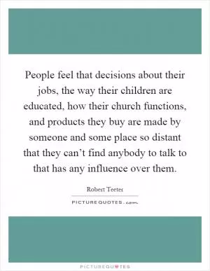 People feel that decisions about their jobs, the way their children are educated, how their church functions, and products they buy are made by someone and some place so distant that they can’t find anybody to talk to that has any influence over them Picture Quote #1