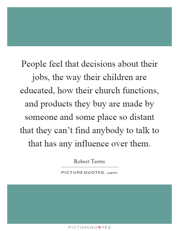 People feel that decisions about their jobs, the way their children are educated, how their church functions, and products they buy are made by someone and some place so distant that they can't find anybody to talk to that has any influence over them Picture Quote #1