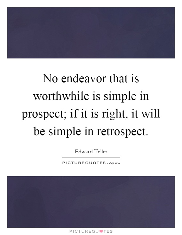 No endeavor that is worthwhile is simple in prospect; if it is right, it will be simple in retrospect Picture Quote #1
