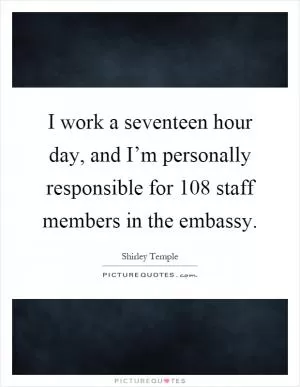 I work a seventeen hour day, and I’m personally responsible for 108 staff members in the embassy Picture Quote #1