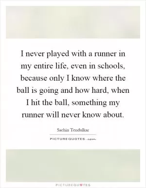 I never played with a runner in my entire life, even in schools, because only I know where the ball is going and how hard, when I hit the ball, something my runner will never know about Picture Quote #1
