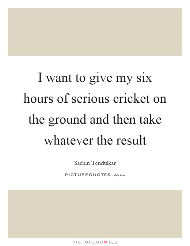 I want to give my six hours of serious cricket on the ground and then take whatever the result Picture Quote #1