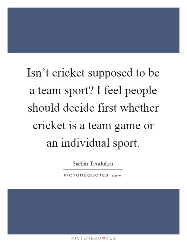 Isn't cricket supposed to be a team sport? I feel people should decide first whether cricket is a team game or an individual sport Picture Quote #1