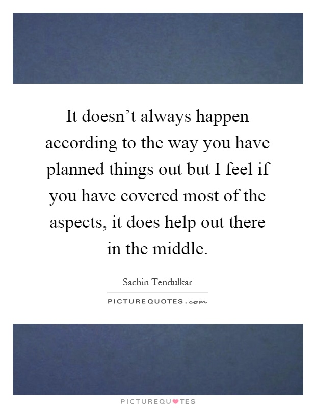 It doesn't always happen according to the way you have planned things out but I feel if you have covered most of the aspects, it does help out there in the middle Picture Quote #1