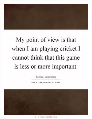 My point of view is that when I am playing cricket I cannot think that this game is less or more important Picture Quote #1