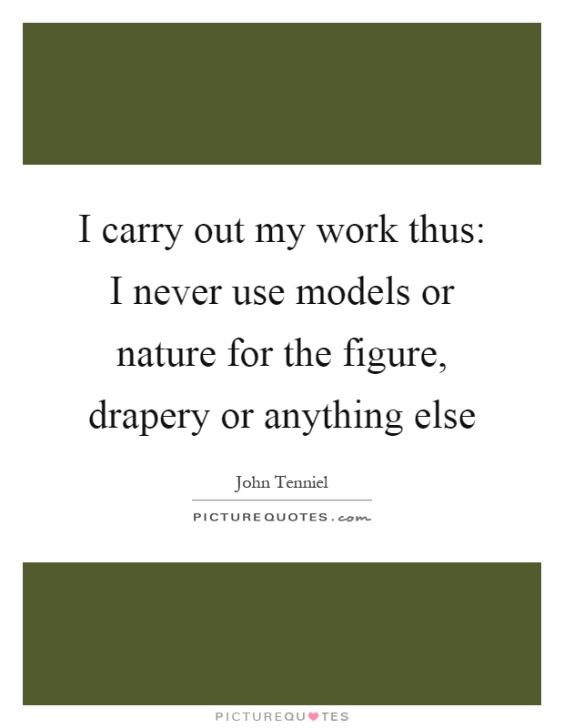 I carry out my work thus: I never use models or nature for the figure, drapery or anything else Picture Quote #1