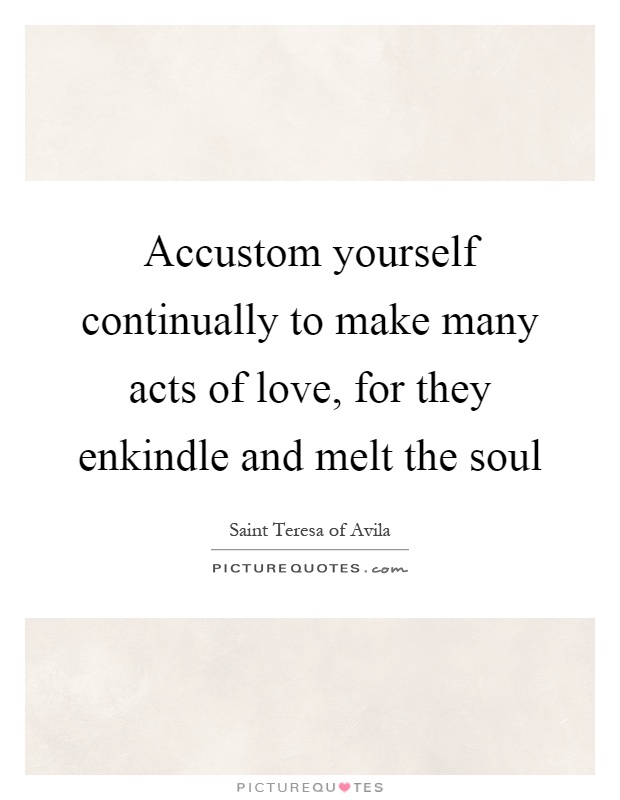 Accustom yourself continually to make many acts of love, for they enkindle and melt the soul Picture Quote #1
