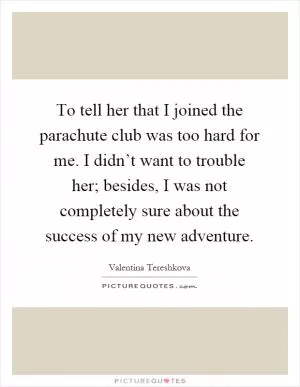 To tell her that I joined the parachute club was too hard for me. I didn’t want to trouble her; besides, I was not completely sure about the success of my new adventure Picture Quote #1