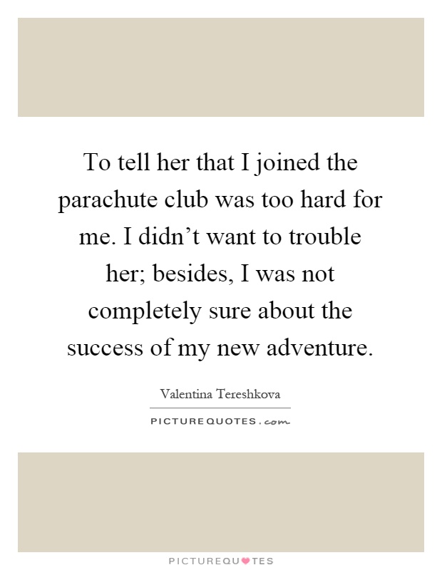 To tell her that I joined the parachute club was too hard for me. I didn't want to trouble her; besides, I was not completely sure about the success of my new adventure Picture Quote #1