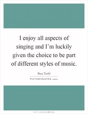 I enjoy all aspects of singing and I’m luckily given the choice to be part of different styles of music Picture Quote #1