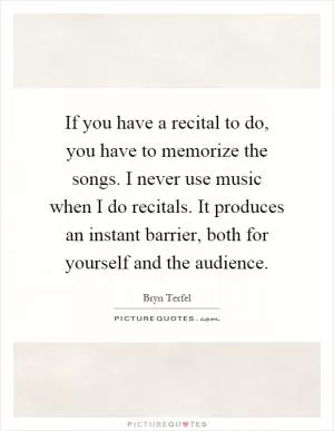 If you have a recital to do, you have to memorize the songs. I never use music when I do recitals. It produces an instant barrier, both for yourself and the audience Picture Quote #1