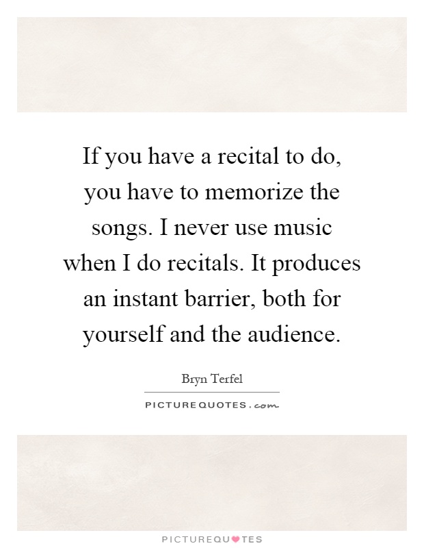 If you have a recital to do, you have to memorize the songs. I never use music when I do recitals. It produces an instant barrier, both for yourself and the audience Picture Quote #1