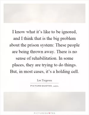 I know what it’s like to be ignored, and I think that is the big problem about the prison system: These people are being thrown away. There is no sense of rehabilitation. In some places, they are trying to do things. But, in most cases, it’s a holding cell Picture Quote #1