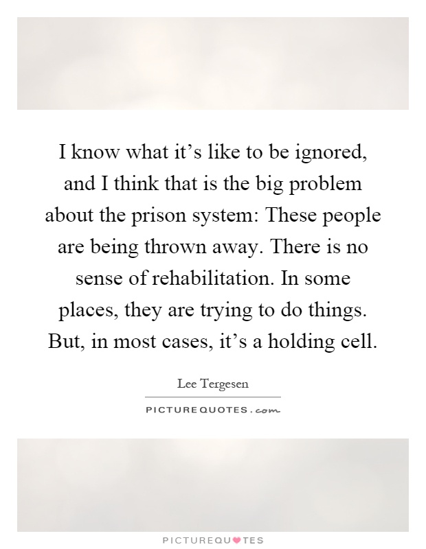 I know what it's like to be ignored, and I think that is the big problem about the prison system: These people are being thrown away. There is no sense of rehabilitation. In some places, they are trying to do things. But, in most cases, it's a holding cell Picture Quote #1