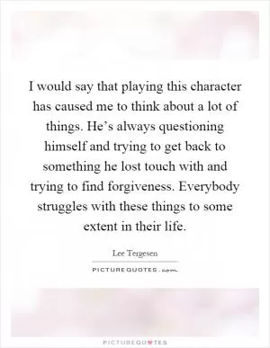 I would say that playing this character has caused me to think about a lot of things. He’s always questioning himself and trying to get back to something he lost touch with and trying to find forgiveness. Everybody struggles with these things to some extent in their life Picture Quote #1