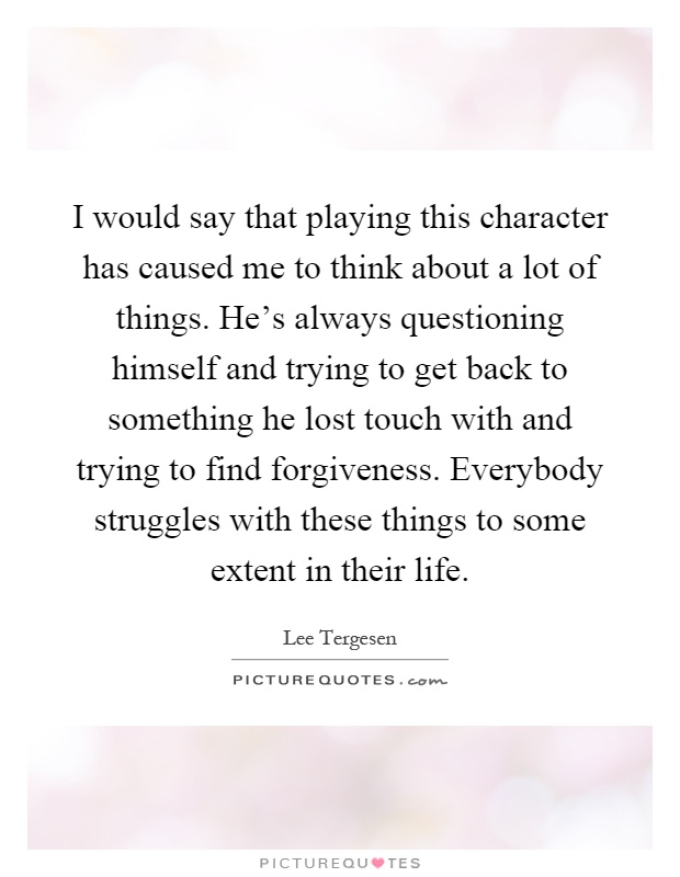 I would say that playing this character has caused me to think about a lot of things. He's always questioning himself and trying to get back to something he lost touch with and trying to find forgiveness. Everybody struggles with these things to some extent in their life Picture Quote #1