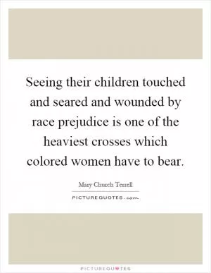 Seeing their children touched and seared and wounded by race prejudice is one of the heaviest crosses which colored women have to bear Picture Quote #1