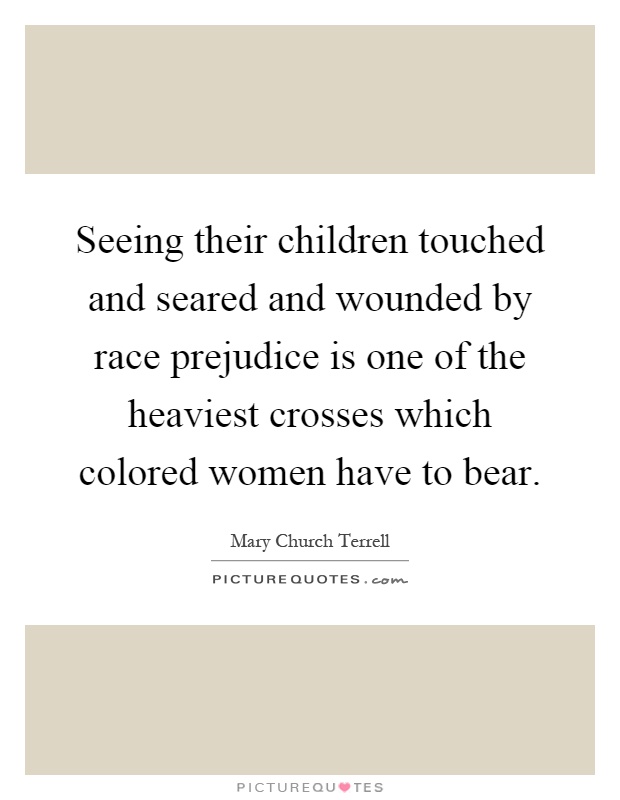 Seeing their children touched and seared and wounded by race prejudice is one of the heaviest crosses which colored women have to bear Picture Quote #1