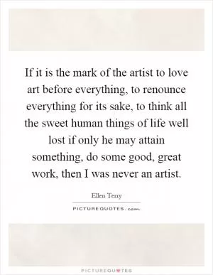 If it is the mark of the artist to love art before everything, to renounce everything for its sake, to think all the sweet human things of life well lost if only he may attain something, do some good, great work, then I was never an artist Picture Quote #1
