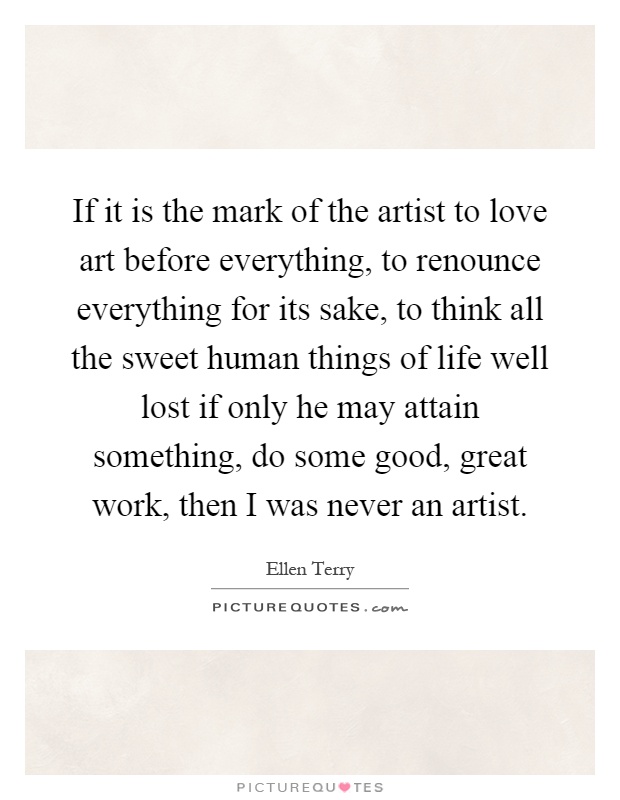 If it is the mark of the artist to love art before everything, to renounce everything for its sake, to think all the sweet human things of life well lost if only he may attain something, do some good, great work, then I was never an artist Picture Quote #1