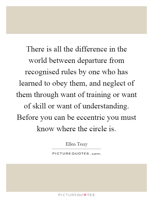 There is all the difference in the world between departure from recognised rules by one who has learned to obey them, and neglect of them through want of training or want of skill or want of understanding. Before you can be eccentric you must know where the circle is Picture Quote #1