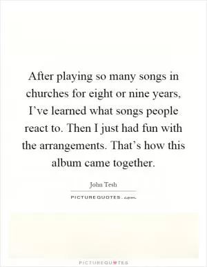 After playing so many songs in churches for eight or nine years, I’ve learned what songs people react to. Then I just had fun with the arrangements. That’s how this album came together Picture Quote #1