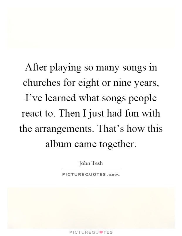 After playing so many songs in churches for eight or nine years, I've learned what songs people react to. Then I just had fun with the arrangements. That's how this album came together Picture Quote #1